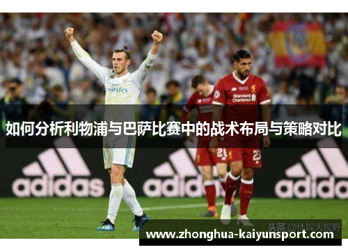 如何分析利物浦与巴萨比赛中的战术布局与策略对比 如何分析利物浦与巴萨比赛中的战术布局与策略对比