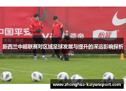 新西兰中超联赛对区域足球发展与提升的深远影响探析