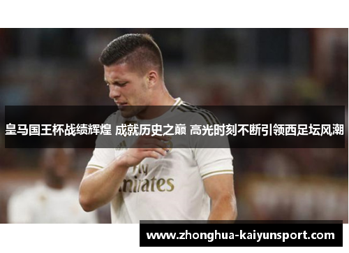 皇马国王杯战绩辉煌 成就历史之巅 高光时刻不断引领西足坛风潮 皇马国王杯战绩辉煌 成就历史之巅 高光时刻不断引领西足坛风潮