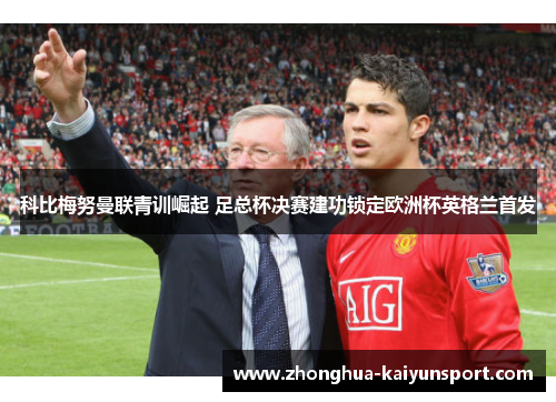 科比梅努曼联青训崛起 足总杯决赛建功锁定欧洲杯英格兰首发