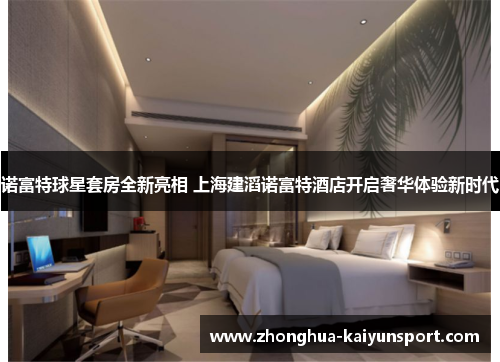 诺富特球星套房全新亮相 上海建滔诺富特酒店开启奢华体验新时代 诺富特球星套房全新亮相 上海建滔诺富特酒店开启奢华体验新时代
