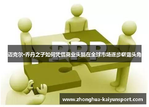 迈克尔·乔丹之子如何凭借商业头脑在全球市场逐步崭露头角 迈克尔·乔丹之子如何凭借商业头脑在全球市场逐步崭露头角