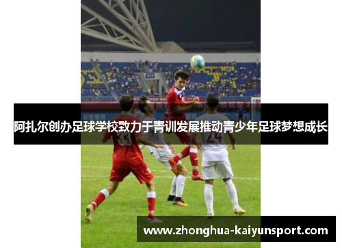 阿扎尔创办足球学校致力于青训发展推动青少年足球梦想成长